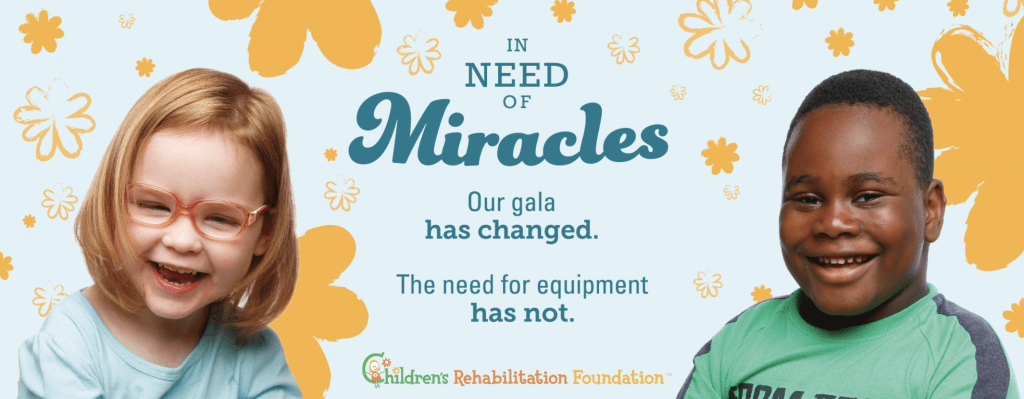 In need of Miracles. Our gala has changed. The need for equipment has not. Children's Rehabilitation Foundation.